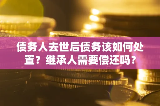 武汉债务人去世后债务该如何处置？继承人需要偿还吗？