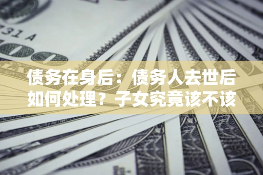 武汉债务在身后：债务人去世后如何处理？子女究竟该不该还钱？