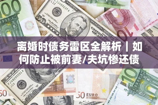 武汉离婚时债务雷区全解析｜如何防止被前妻/夫坑惨还债？