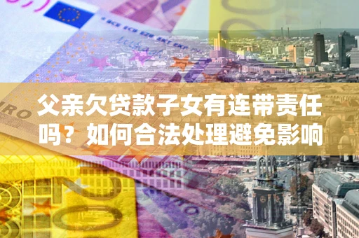 武汉父亲欠贷款子女有连带责任吗？如何合法处理避免影响？